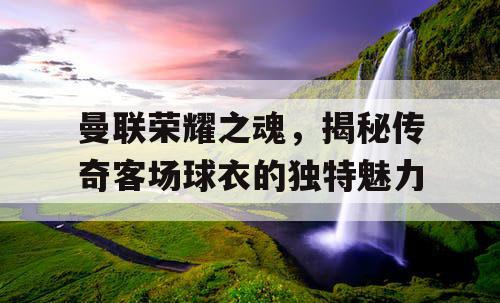 曼联荣耀之魂，揭秘传奇客场球衣的独特魅力