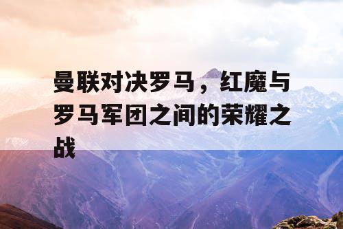 曼联对决罗马，红魔与罗马军团之间的荣耀之战
