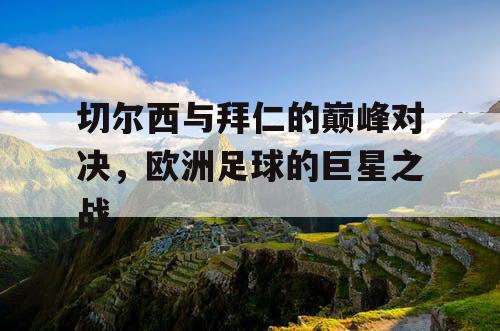 切尔西与拜仁的巅峰对决，欧洲足球的巨星之战
