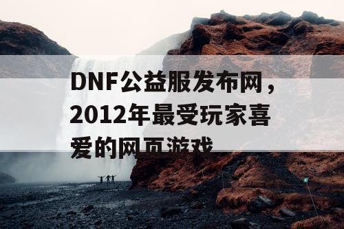 DNF公益服发布网，2012年最受玩家喜爱的网页游戏