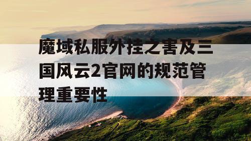 魔域私服外挂之害及三国风云2官网的规范管理重要性