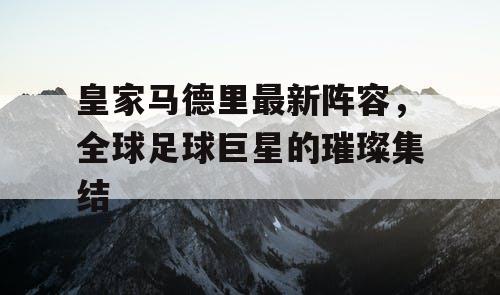 皇家马德里最新阵容,全球足球巨星的璀璨集结 皇家马德里最新阵容,全球足球巨星的璀璨集结