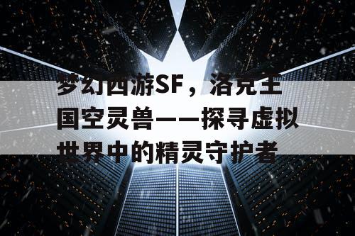 梦幻西游SF,洛克王国空灵兽——探寻虚拟世界中的精灵守护者 梦幻西游SF,洛克王国空灵兽——探寻虚拟世界中的精灵守护者