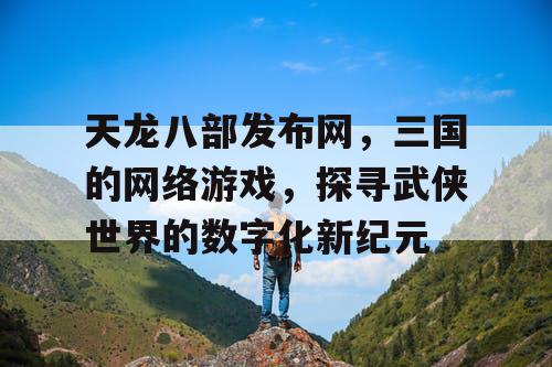 天龙八部发布网，三国的网络游戏，探寻武侠世界的数字化新纪元