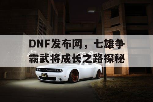 DNF发布网，七雄争霸武将成长之路探秘