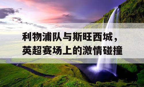 利物浦队与斯旺西城，英超赛场上的激情碰撞