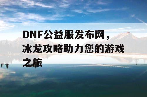DNF公益服发布网，冰龙攻略助力您的游戏之旅