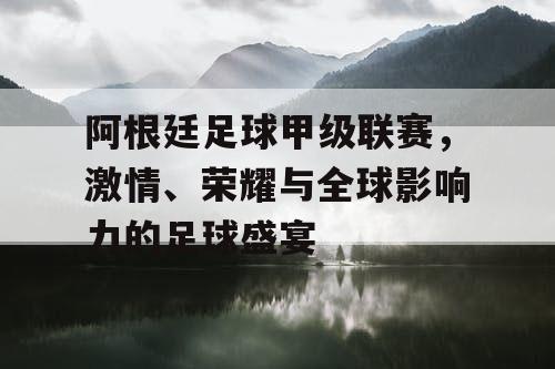 阿根廷足球甲级联赛，激情、荣耀与全球影响力的足球盛宴
