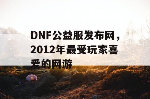 DNF公益服发布网，2012年最受玩家喜爱的网游
