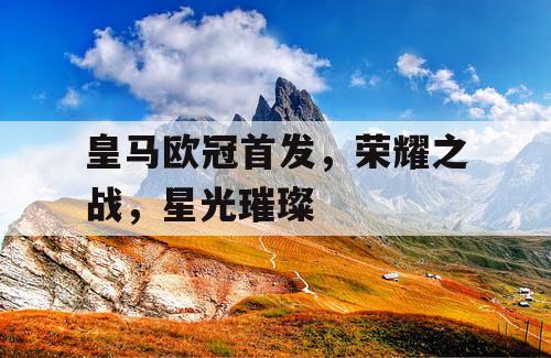 皇马欧冠首发，荣耀之战，星光璀璨