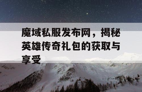 魔域私服发布网,揭秘英雄传奇礼包的获取与享受 魔域私服发布网,揭秘英雄传奇礼包的获取与享受