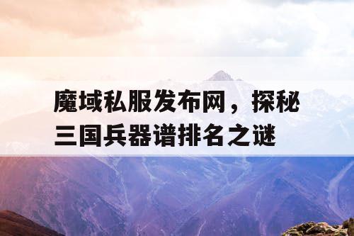 魔域私服发布网，探秘三国兵器谱排名之谜