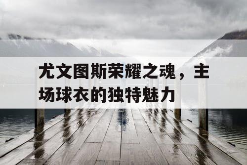 尤文图斯荣耀之魂，主场球衣的独特魅力