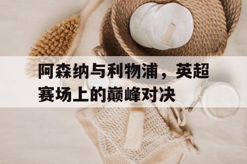 阿森纳与利物浦，英超赛场上的巅峰对决