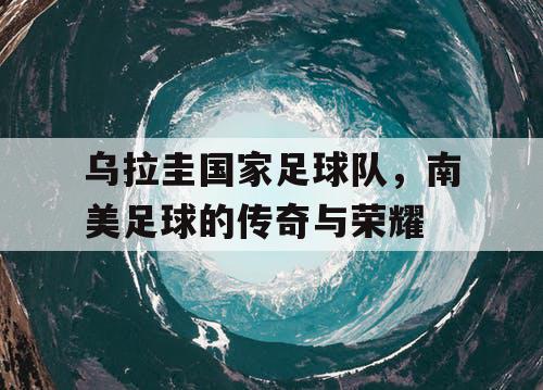 乌拉圭国家足球队，南美足球的传奇与荣耀