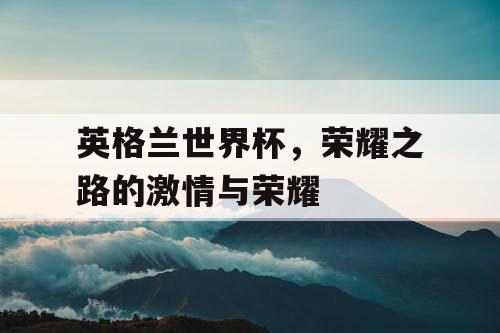 英格兰世界杯，荣耀之路的激情与荣耀