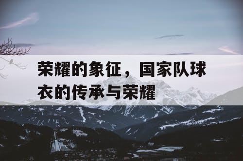 荣耀的象征，国家队球衣的传承与荣耀