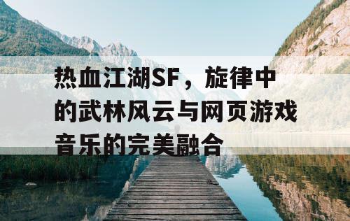 热血江湖SF，旋律中的武林风云与网页游戏音乐的完美融合