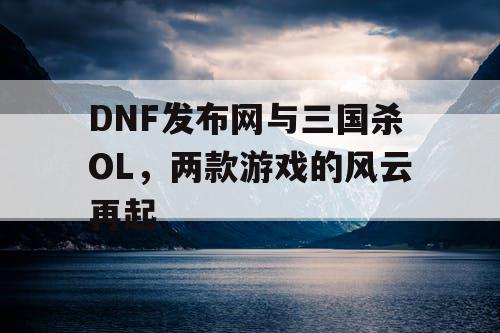 DNF发布网与三国杀OL，两款游戏的风云再起