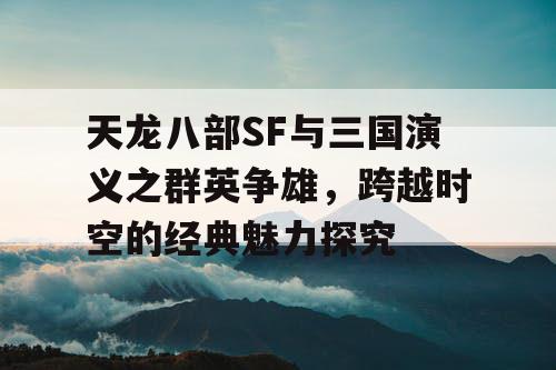 天龙八部SF与三国演义之群英争雄，跨越时空的经典魅力探究