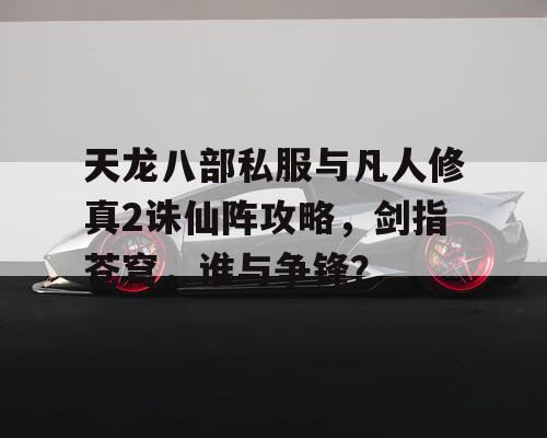 天龙八部私服与凡人修真2诛仙阵攻略，剑指苍穹，谁与争锋？