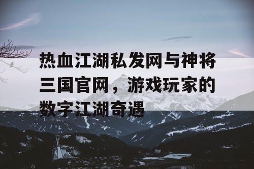 热血江湖私发网与神将三国官网，游戏玩家的数字江湖奇遇