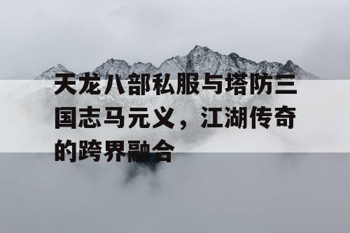 天龙八部私服与塔防三国志马元义，江湖传奇的跨界融合