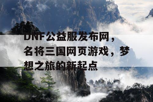DNF公益服发布网，名将三国网页游戏，梦想之旅的新起点