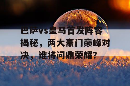 巴萨vs皇马首发阵容揭秘，两大豪门巅峰对决，谁将问鼎荣耀？