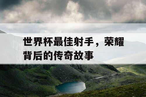 世界杯最佳射手，荣耀背后的传奇故事