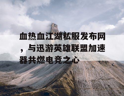 血热血江湖私服发布网，与迅游英雄联盟加速器共燃电竞之心