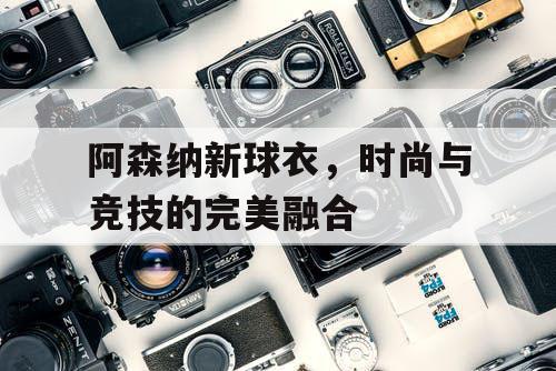 阿森纳新球衣,时尚与竞技的完美融合 阿森纳新球衣,时尚与竞技的完美融合