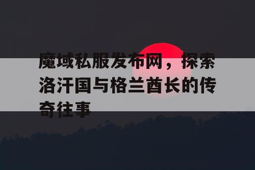 魔域私服发布网，探索洛汗国与格兰酋长的传奇往事