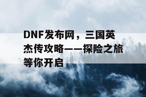 DNF发布网，三国英杰传攻略——探险之旅等你开启