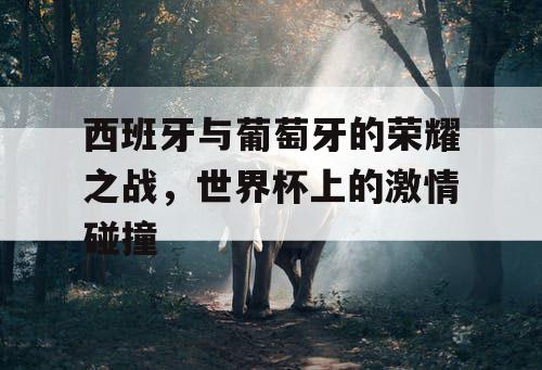 西班牙与葡萄牙的荣耀之战，世界杯上的激情碰撞