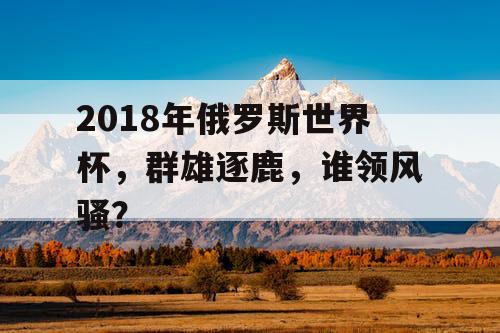 2018年俄罗斯世界杯，群雄逐鹿，谁领风骚？