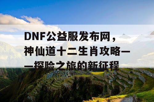 DNF公益服发布网，神仙道十二生肖攻略——探险之旅的新征程