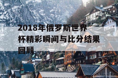 2018年俄罗斯世界杯精彩瞬间与比分结果回顾