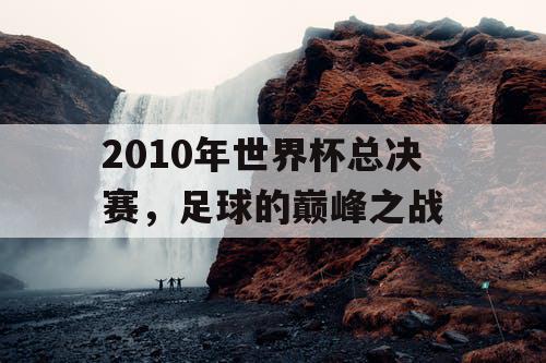 2010年世界杯总决赛，足球的巅峰之战