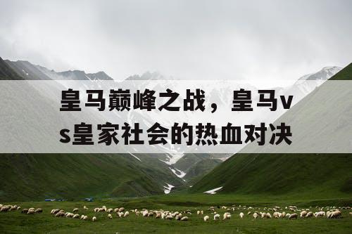皇马巅峰之战,皇马vs皇家社会的热血对决 皇马巅峰之战,皇马vs皇家社会的热血对决