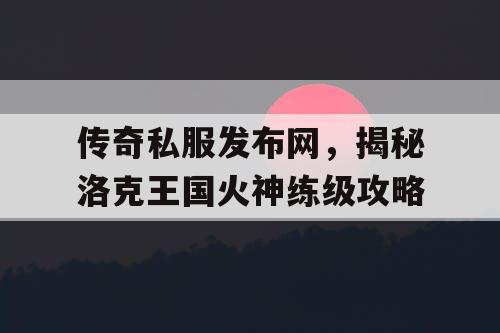 传奇私服发布网，揭秘洛克王国火神练级攻略