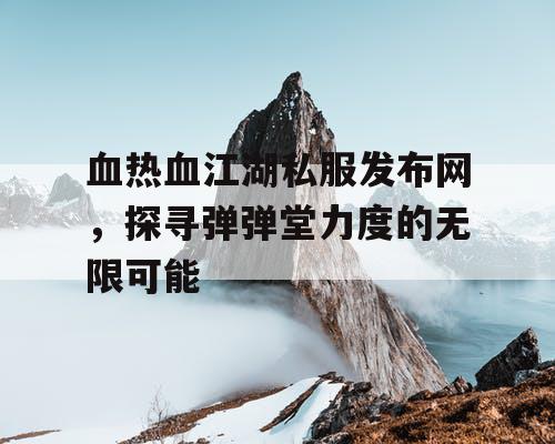 血热血江湖私服发布网，探寻弹弹堂力度的无限可能