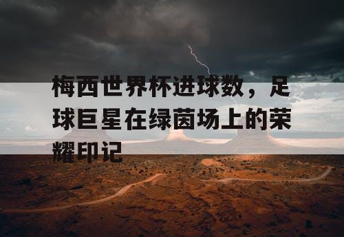 梅西世界杯进球数，足球巨星在绿茵场上的荣耀印记