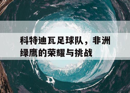 科特迪瓦足球队，非洲绿鹰的荣耀与挑战