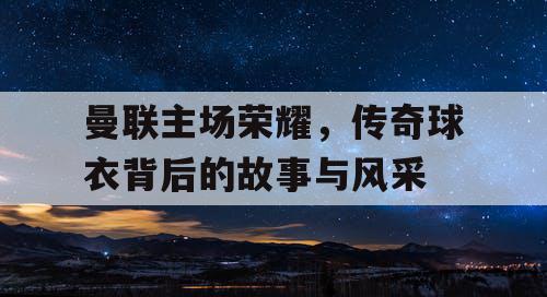 曼联主场荣耀，传奇球衣背后的故事与风采