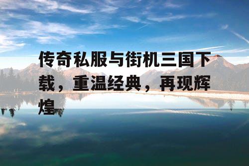 传奇私服与街机三国下载，重温经典，再现辉煌