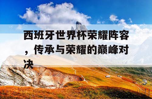 西班牙世界杯荣耀阵容，传承与荣耀的巅峰对决