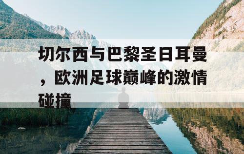 切尔西与巴黎圣日耳曼，欧洲足球巅峰的激情碰撞