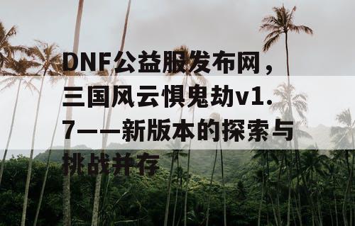 DNF公益服发布网，三国风云惧鬼劫v1.7——新版本的探索与挑战并存