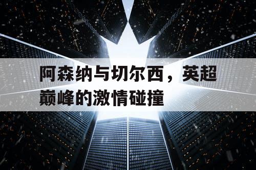 阿森纳与切尔西，英超巅峰的激情碰撞